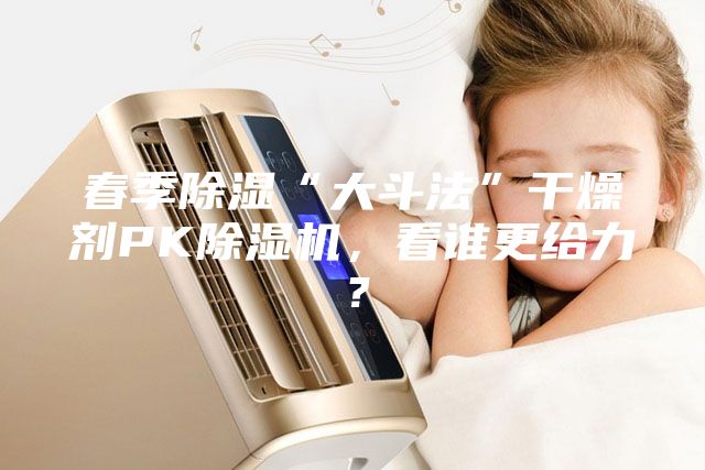春季除濕“大斗法”干燥劑PK除濕機，看誰更給力？